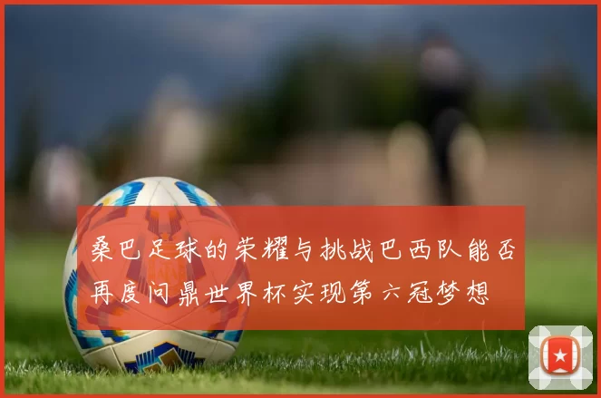 桑巴足球的荣耀与挑战巴西队能否再度问鼎世界杯实现第六冠梦想