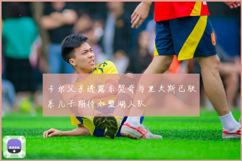 卡尔父亲透露东契奇与里夫斯已联系儿子期待加盟湖人队