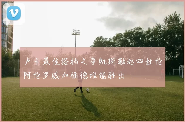 卢卡最佳搭档之争凯斯勒赵四杜伦阿伦罗威加福德谁能胜出