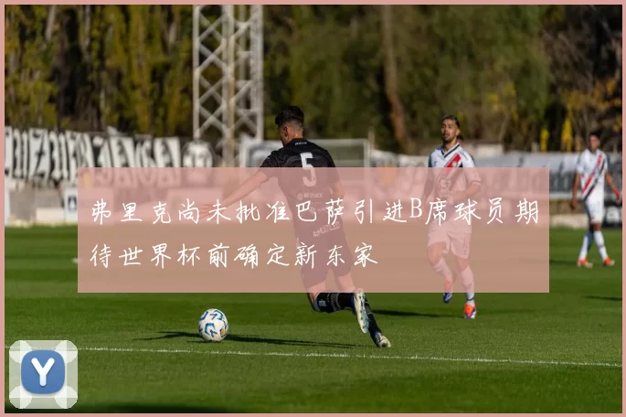 弗里克尚未批准巴萨引进B席球员期待世界杯前确定新东家