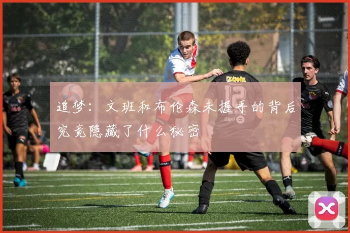 追梦：文班和布伦森未握手的背后究竟隐藏了什么秘密