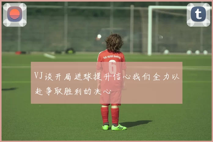 VJ谈开局进球提升信心我们全力以赴争取胜利的决心