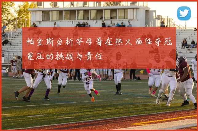 帕金斯分析字母哥在热火面临夺冠重压的挑战与责任