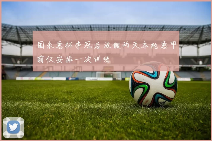 国米意杯夺冠后放假两天本轮意甲前仅安排一次训练