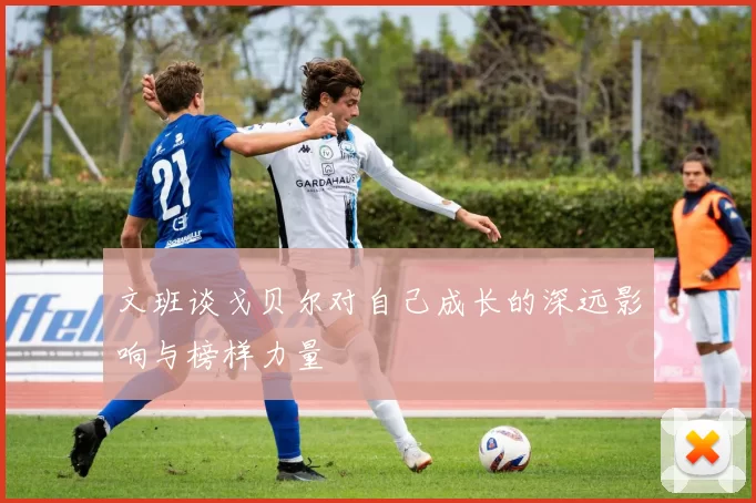 文班谈戈贝尔对自己成长的深远影响与榜样力量