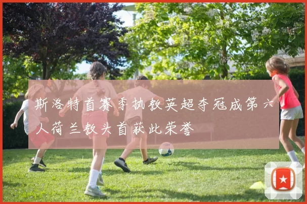 斯洛特首赛季执教英超夺冠成第六人荷兰教头首获此荣誉