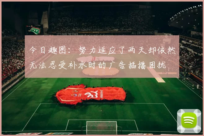 今日趣图：努力适应了两天却依然无法忍受补水时的广告插播困扰