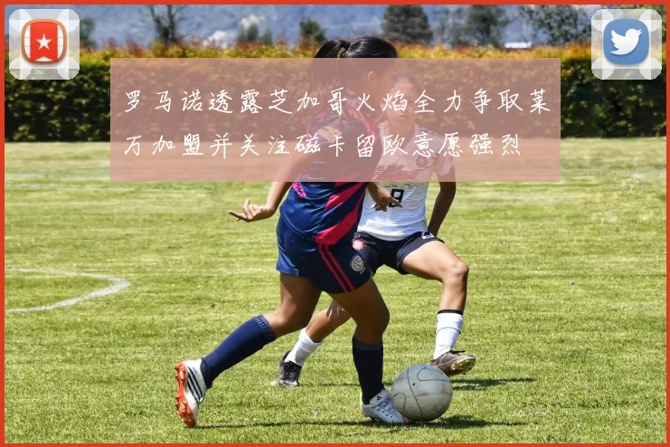 罗马诺透露芝加哥火焰全力争取莱万加盟并关注磁卡留欧意愿强烈