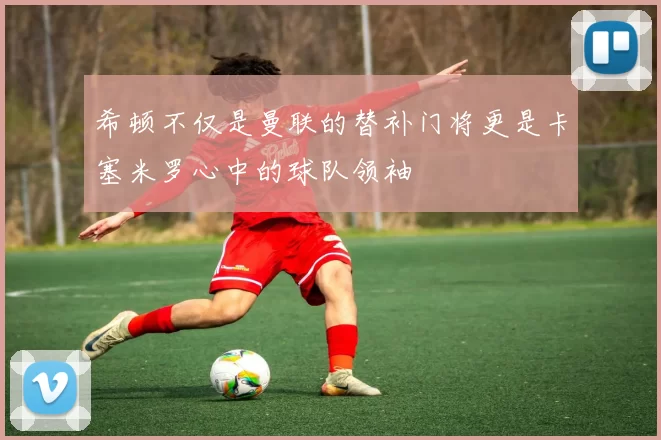 希顿不仅是曼联的替补门将更是卡塞米罗心中的球队领袖