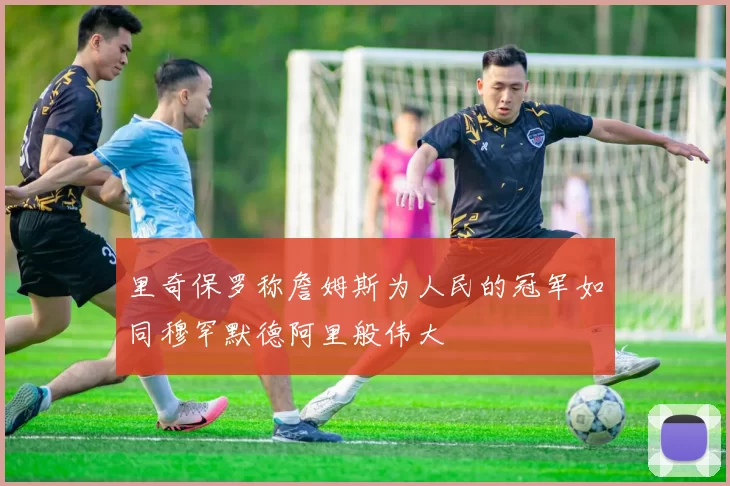 里奇保罗称詹姆斯为人民的冠军如同穆罕默德阿里般伟大