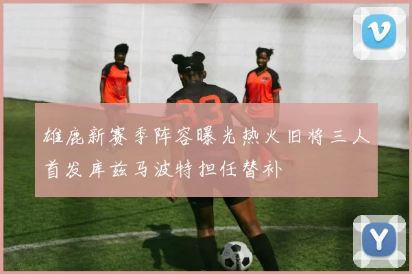 雄鹿新赛季阵容曝光热火旧将三人首发库兹马波特担任替补