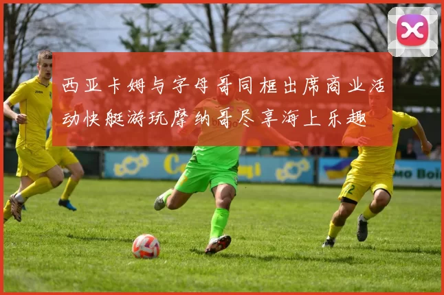西亚卡姆与字母哥同框出席商业活动快艇游玩摩纳哥尽享海上乐趣