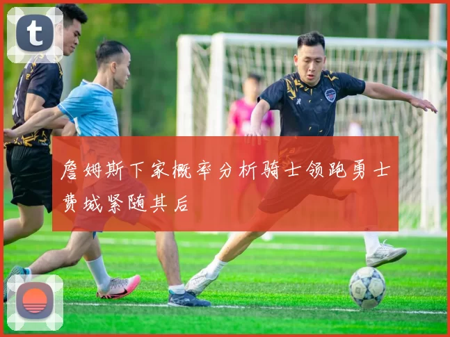 詹姆斯下家概率分析骑士领跑勇士费城紧随其后